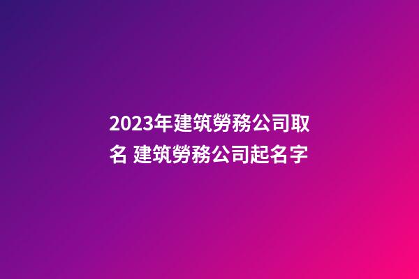 2023年建筑勞務公司取名 建筑勞務公司起名字-第1張-公司起名-玄機派